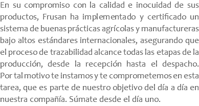 En su compromiso con la calidad e inocuidad de sus productos, Frusan ha implementado y certificado un sistema de buenas prácticas agrícolas y manufactureras bajo altos estándares internacionales, asegurando que el proceso de trazabilidad alcance todas las etapas de la producción, desde la recepción hasta el despacho. Por tal motivo te instamos y te comprometemos en esta tarea, que es parte de nuestro objetivo del día a día en nuestra compañía. Súmate desde el día uno.