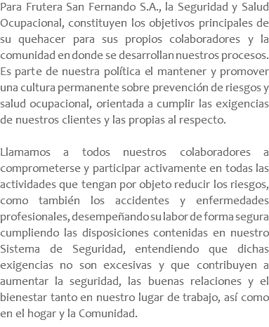 Para Frutera San Fernando S.A., la Seguridad y Salud Ocupacional, constituyen los objetivos principales de su quehacer para sus propios colaboradores y la comunidad en donde se desarrollan nuestros procesos. Es parte de nuestra política el mantener y promover una cultura permanente sobre prevención de riesgos y salud ocupacional, orientada a cumplir las exigencias de nuestros clientes y las propias al respecto. Llamamos a todos nuestros colaboradores a comprometerse y participar activamente en todas las actividades que tengan por objeto reducir los riesgos, como también los accidentes y enfermedades profesionales, desempeñando su labor de forma segura cumpliendo las disposiciones contenidas en nuestro Sistema de Seguridad, entendiendo que dichas exigencias no son excesivas y que contribuyen a aumentar la seguridad, las buenas relaciones y el bienestar tanto en nuestro lugar de trabajo, así como en el hogar y la Comunidad.