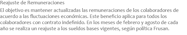 Reajuste de Remuneraciones  El objetivo es mantener actualizadas las remuneraciones de los colaboradores de acuerdo a las fluctuaciones económicas. Este beneficio aplica para todos los colaboradores con contrato indefinido. En los meses de febrero y agosto de cada año se realiza un reajuste a los sueldos bases vigentes, según política Frusan.