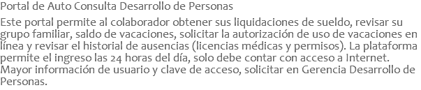 Portal de Auto Consulta Desarrollo de Personas  Este portal permite al colaborador obtener sus liquidaciones de sueldo, revisar su grupo familiar, saldo de vacaciones, solicitar la autorización de uso de vacaciones en línea y revisar el historial de ausencias (licencias médicas y permisos). La plataforma permite el ingreso las 24 horas del día, solo debe contar con acceso a Internet. Mayor información de usuario y clave de acceso, solicitar en Gerencia Desarrollo de Personas.