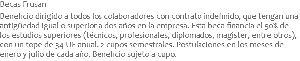 Becas Frusan  Beneficio dirigido a todos los colaboradores con contrato indefinido, que tengan una antigüedad igual o superior a dos años en la empresa. Esta beca financia el 50% de los estudios superiores (técnicos, profesionales, diplomados, magister, entre otros), con un tope de 34 UF anual. 2 cupos semestrales. Postulaciones en los meses de enero y julio de cada año. Beneficio sujeto a cupo.
