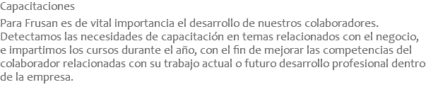 Capacitaciones  Para Frusan es de vital importancia el desarrollo de nuestros colaboradores. Detectamos las necesidades de capacitación en temas relacionados con el negocio, e impartimos los cursos durante el año, con el fin de mejorar las competencias del colaborador relacionadas con su trabajo actual o futuro desarrollo profesional dentro de la empresa.
