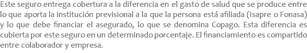 Este seguro entrega cobertura a la diferencia en el gasto de salud que se produce entre lo que aporta la institución previsional a la que la persona está afiliada (Isapre o Fonasa) y lo que debe financiar el asegurado, lo que se denomina Copago. Esta diferencia es cubierta por este seguro en un determinado porcentaje. El financiamiento es compartido entre colaborador y empresa.