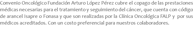 Convenio Oncológico Fundación Arturo López Pérez cubre el copago de las prestaciones médicas necesarias para el tratamiento y seguimiento del cáncer, que cuenta con código de arancel Isapre o Fonasa y que son realizadas por la Clínica Oncológica FALP y por sus médicos acreditados. Con un costo preferencial para nuestros colaboradores.