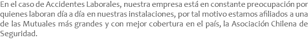 En el caso de Accidentes Laborales, nuestra empresa está en constante preocupación por quienes laboran día a día en nuestras instalaciones, por tal motivo estamos afiliados a una de las Mutuales más grandes y con mejor cobertura en el país, la Asociación Chilena de Seguridad.
