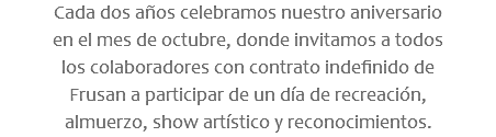 Cada dos años celebramos nuestro aniversario en el mes de octubre, donde invitamos a todos los colaboradores con contrato indefinido de Frusan a participar de un día de recreación, almuerzo, show artístico y reconocimientos.