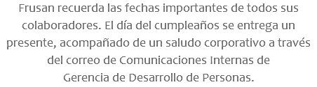 Frusan recuerda las fechas importantes de todos sus colaboradores. El día del cumpleaños se entrega un presente, acompañado de un saludo corporativo a través del correo de Comunicaciones Internas de Gerencia de Desarrollo de Personas.