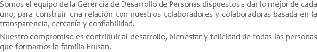 Somos el equipo de la Gerencia de Desarrollo de Personas dispuestos a dar lo mejor de cada uno, para construir una relación con nuestros colaboradores y colaboradoras basada en la transparencia, cercanía y confiabilidad. Nuestro compromiso es contribuir al desarrollo, bienestar y felicidad de todas las personas que formamos la familia Frusan.