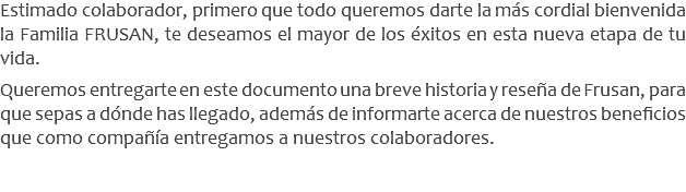 Estimado colaborador, primero que todo queremos darte la más cordial bienvenida la Familia FRUSAN, te deseamos el mayor de los éxitos en esta nueva etapa de tu vida. Queremos entregarte en este documento una breve historia y reseña de Frusan, para que sepas a dónde has llegado, además de informarte acerca de nuestros beneficios que como compañía entregamos a nuestros colaboradores.