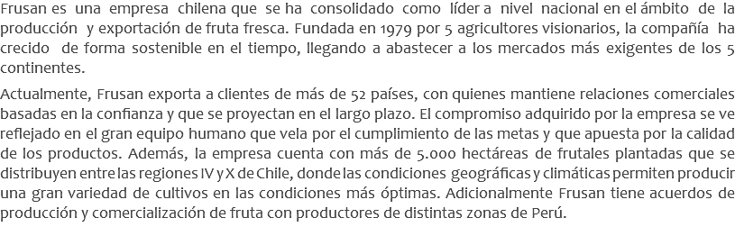 Frusan es una empresa chilena que se ha consolidado como líder a nivel nacional en el ámbito de la producción y exportación de fruta fresca. Fundada en 1979 por 5 agricultores visionarios, la compañía ha crecido de forma sostenible en el tiempo, llegando a abastecer a los mercados más exigentes de los 5 continentes.  Actualmente, Frusan exporta a clientes de más de 52 países, con quienes mantiene relaciones comerciales basadas en la confianza y que se proyectan en el largo plazo. El compromiso adquirido por la empresa se ve reflejado en el gran equipo humano que vela por el cumplimiento de las metas y que apuesta por la calidad de los productos. Además, la empresa cuenta con más de 5.000 hectáreas de frutales plantadas que se distribuyen entre las regiones IV y X de Chile, donde las condiciones geográficas y climáticas permiten producir una gran variedad de cultivos en las condiciones más óptimas. Adicionalmente Frusan tiene acuerdos de producción y comercialización de fruta con productores de distintas zonas de Perú.