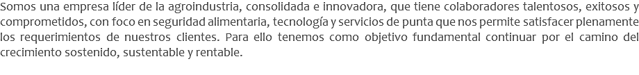 Somos una empresa líder de la agroindustria, consolidada e innovadora, que tiene colaboradores talentosos, exitosos y comprometidos, con foco en seguridad alimentaria, tecnología y servicios de punta que nos permite satisfacer plenamente los requerimientos de nuestros clientes. Para ello tenemos como objetivo fundamental continuar por el camino del crecimiento sostenido, sustentable y rentable.